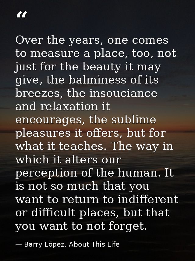Over the years, one comes to measure a place, too, not just for the beauty it may give, the balminess of its breezes, th — Barry López, About This Life