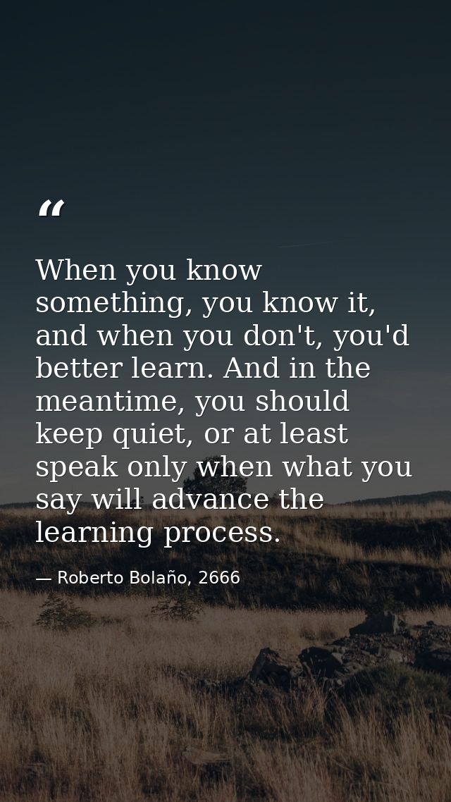 When you know something, you know it, and when you don't, you'd better learn. And in the meantime, you should keep quiet — Roberto Bolaño, 2666
