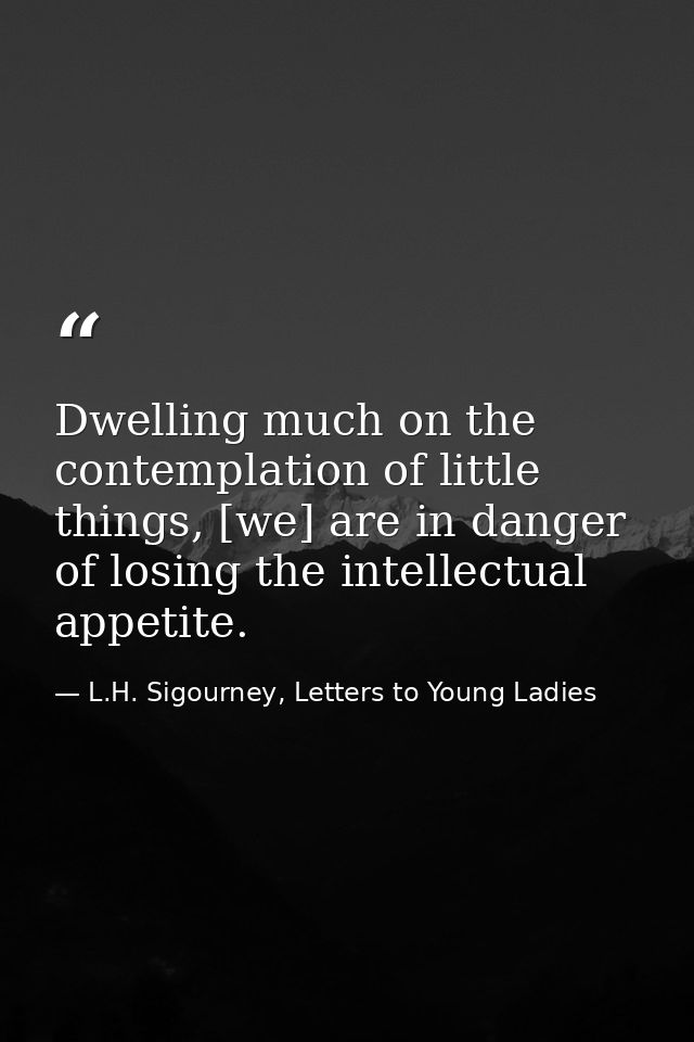 Dwelling much on the contemplation of little things, [we] are in danger of losing the intellectual appetite. — L.H. Sigourney, Letters to Young Ladies