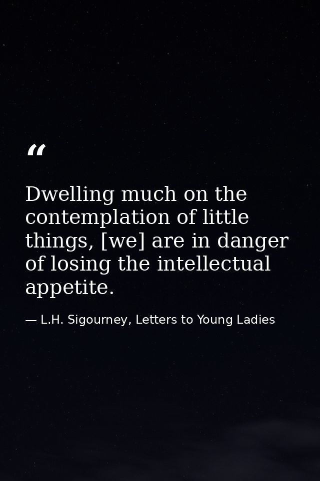 Dwelling much on the contemplation of little things, [we] are in danger of losing the intellectual appetite. — L.H. Sigourney, Letters to Young Ladies