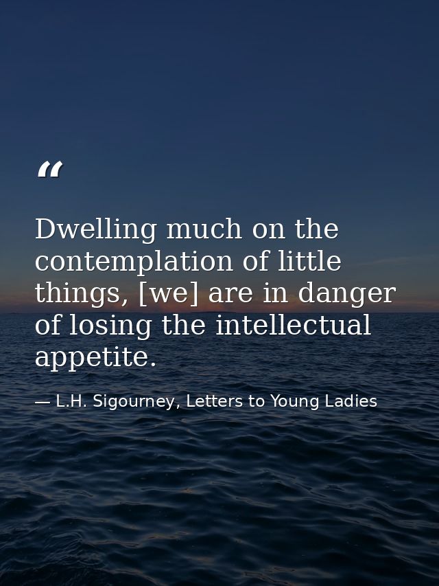 Dwelling much on the contemplation of little things, [we] are in danger of losing the intellectual appetite. — L.H. Sigourney, Letters to Young Ladies
