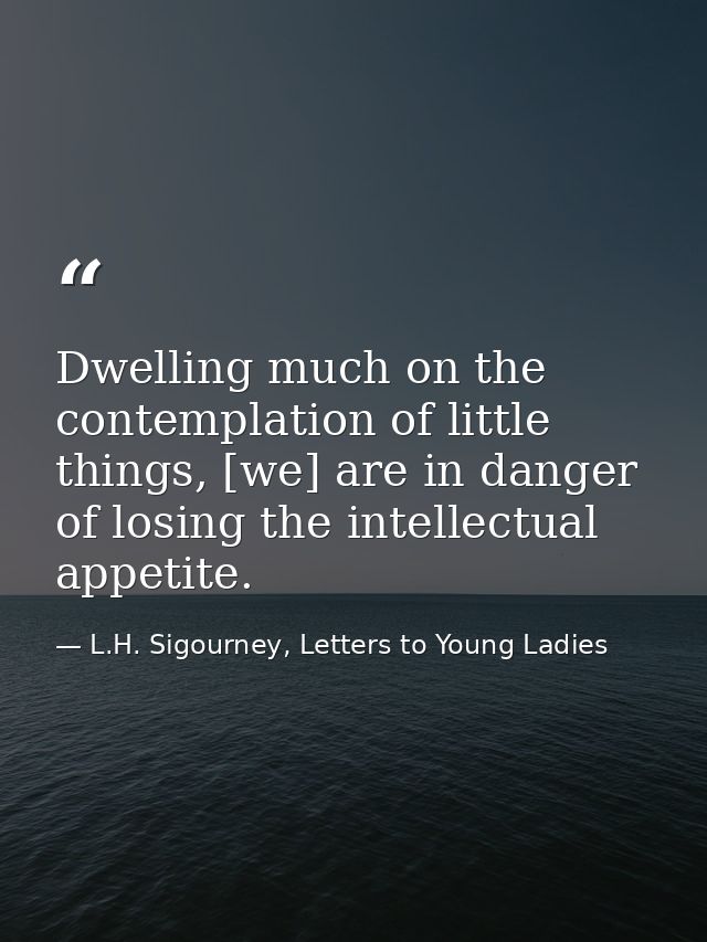 Dwelling much on the contemplation of little things, [we] are in danger of losing the intellectual appetite. — L.H. Sigourney, Letters to Young Ladies