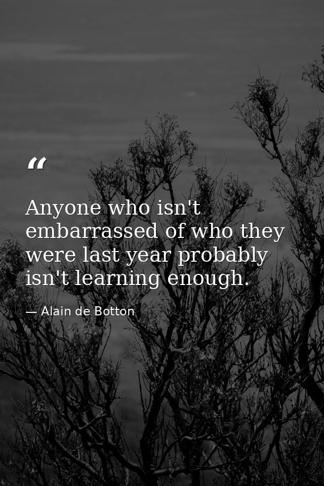 Anyone who isn't embarrassed of who they were last year probably isn't learning enough. — Alain de Botton