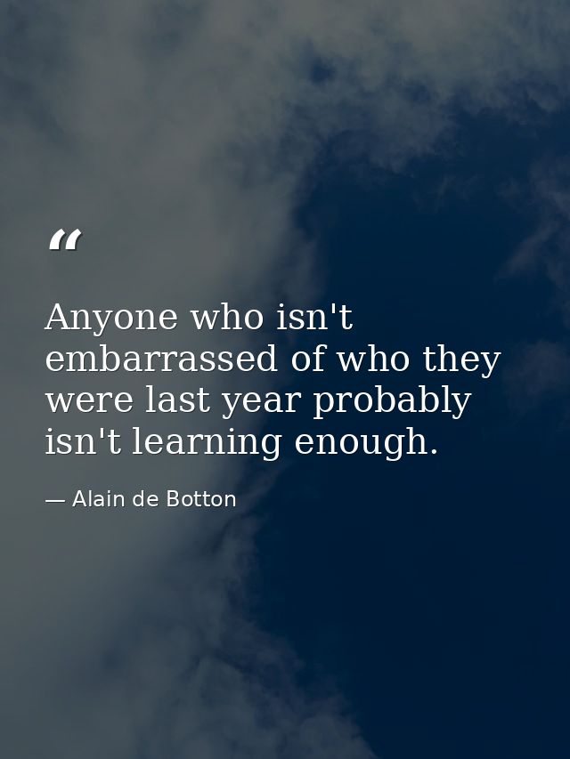 Anyone who isn't embarrassed of who they were last year probably isn't learning enough. — Alain de Botton