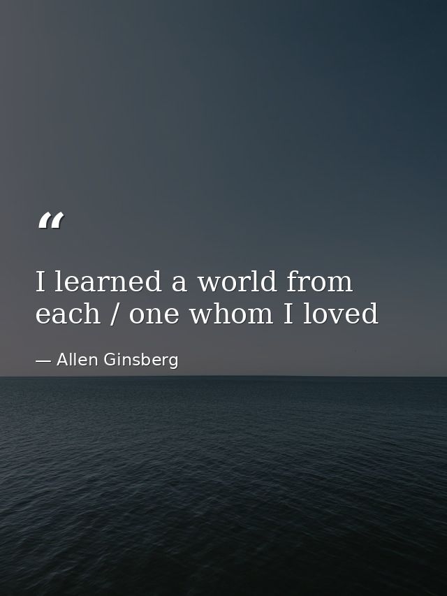 I learned a world from each / one whom I loved — Allen Ginsberg