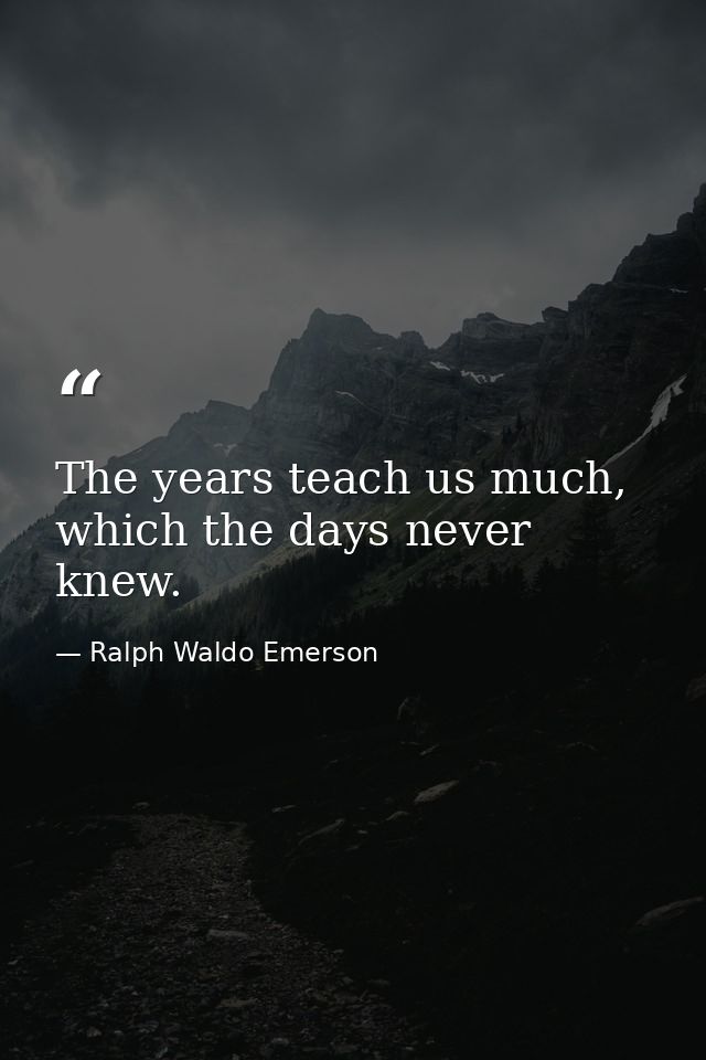 The years teach us much, which the days never knew. — Ralph Waldo Emerson