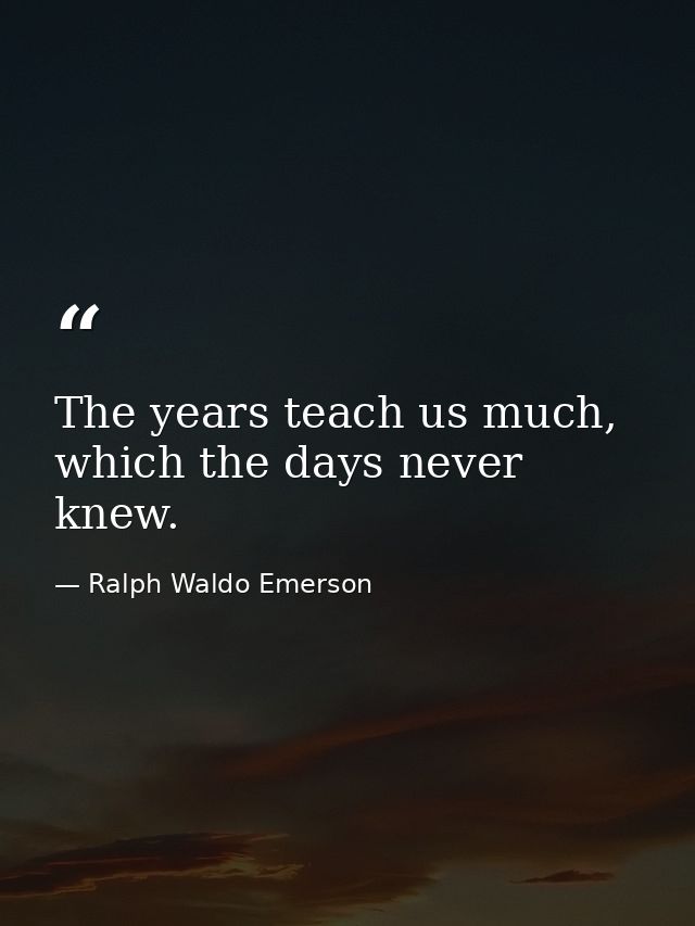The years teach us much, which the days never knew. — Ralph Waldo Emerson