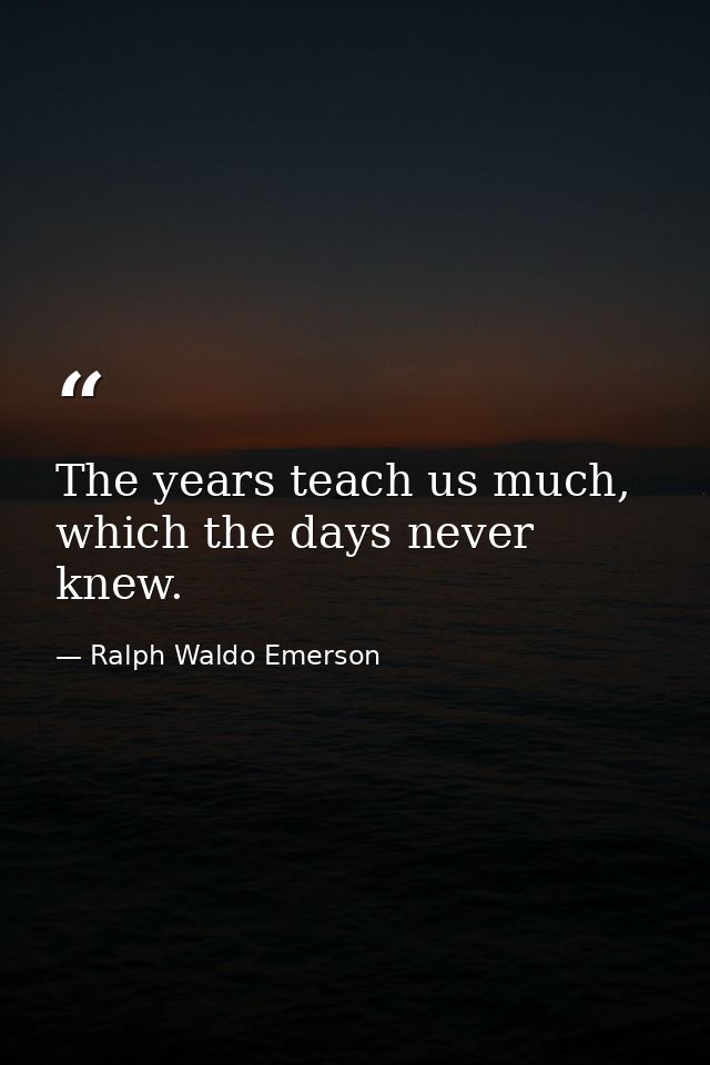 The years teach us much, which the days never knew. — Ralph Waldo Emerson
