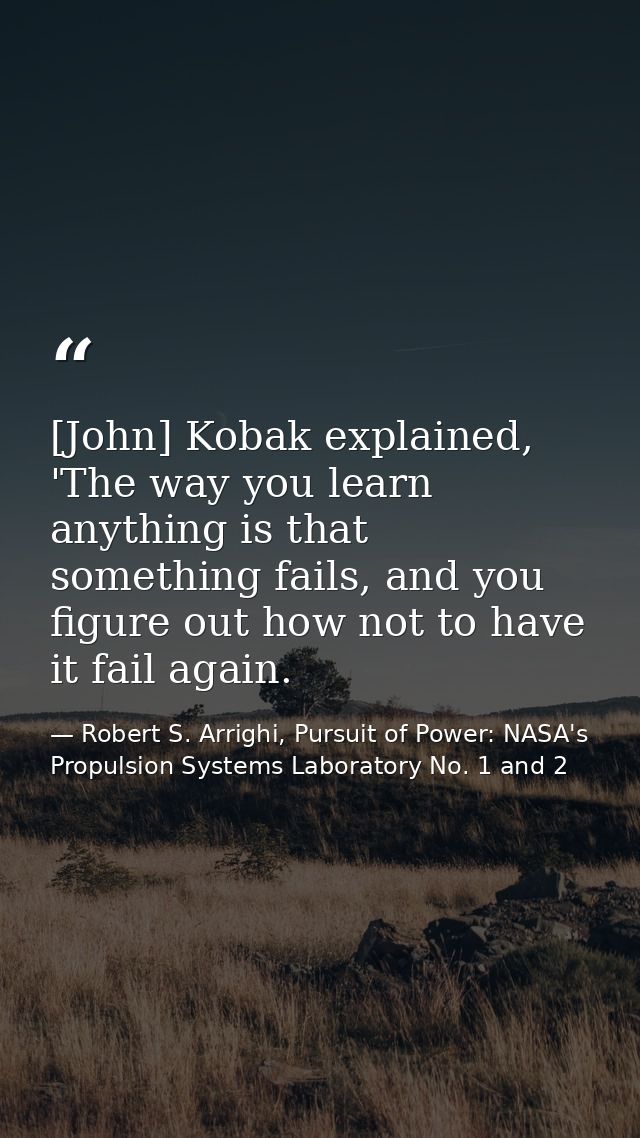[John] Kobak explained, 'The way you learn anything is that something fails, and you figure out how not to have it fail  — Robert S. Arrighi, Pursuit of Power: NASA's Propulsion Systems Laboratory No. 1 and 2