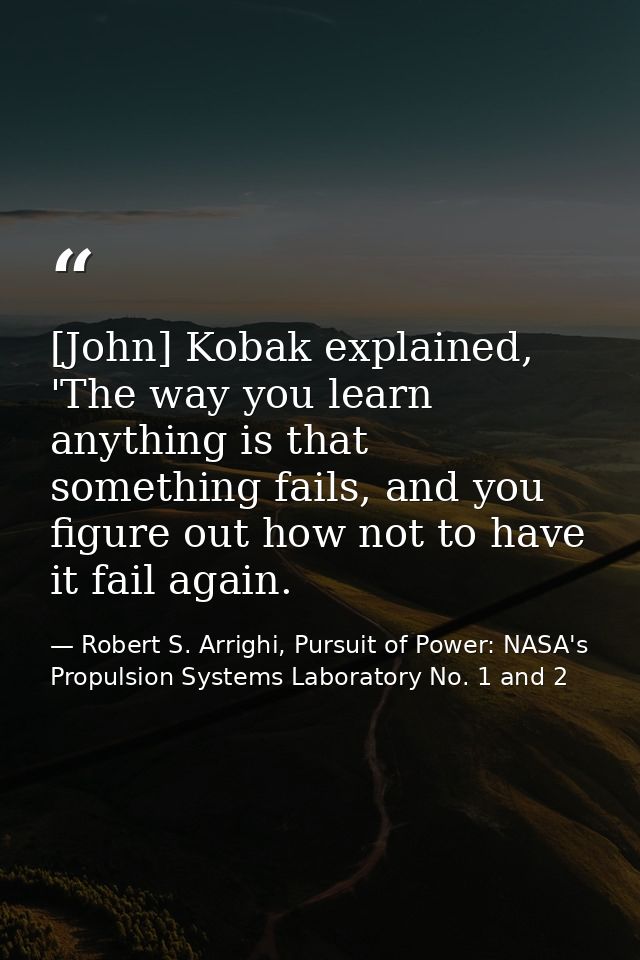 [John] Kobak explained, 'The way you learn anything is that something fails, and you figure out how not to have it fail  — Robert S. Arrighi, Pursuit of Power: NASA's Propulsion Systems Laboratory No. 1 and 2