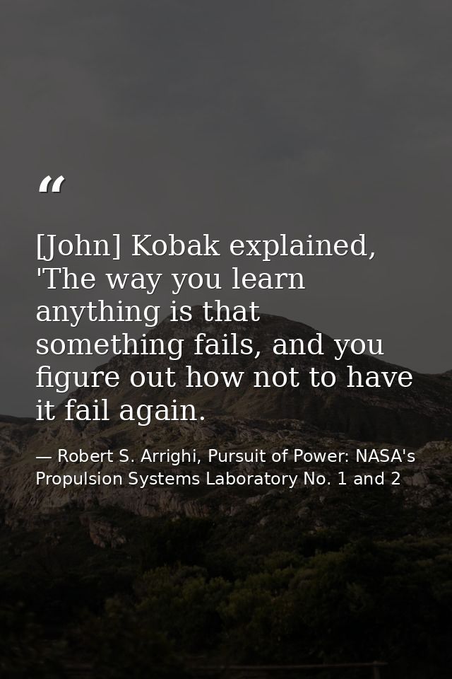 [John] Kobak explained, 'The way you learn anything is that something fails, and you figure out how not to have it fail  — Robert S. Arrighi, Pursuit of Power: NASA's Propulsion Systems Laboratory No. 1 and 2