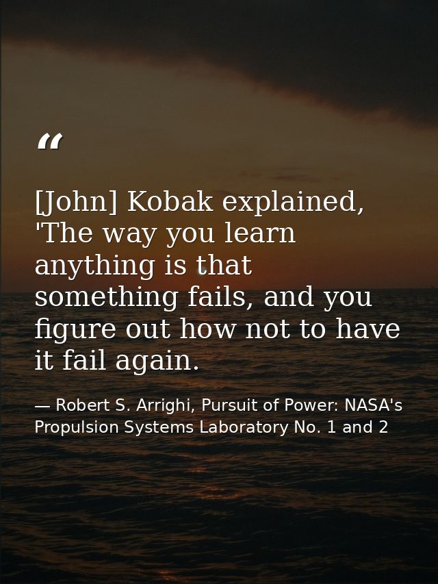 [John] Kobak explained, 'The way you learn anything is that something fails, and you figure out how not to have it fail  — Robert S. Arrighi, Pursuit of Power: NASA's Propulsion Systems Laboratory No. 1 and 2