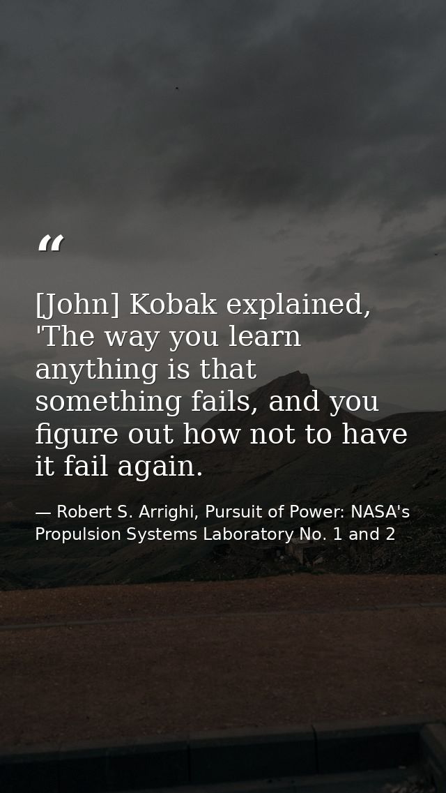 [John] Kobak explained, 'The way you learn anything is that something fails, and you figure out how not to have it fail  — Robert S. Arrighi, Pursuit of Power: NASA's Propulsion Systems Laboratory No. 1 and 2
