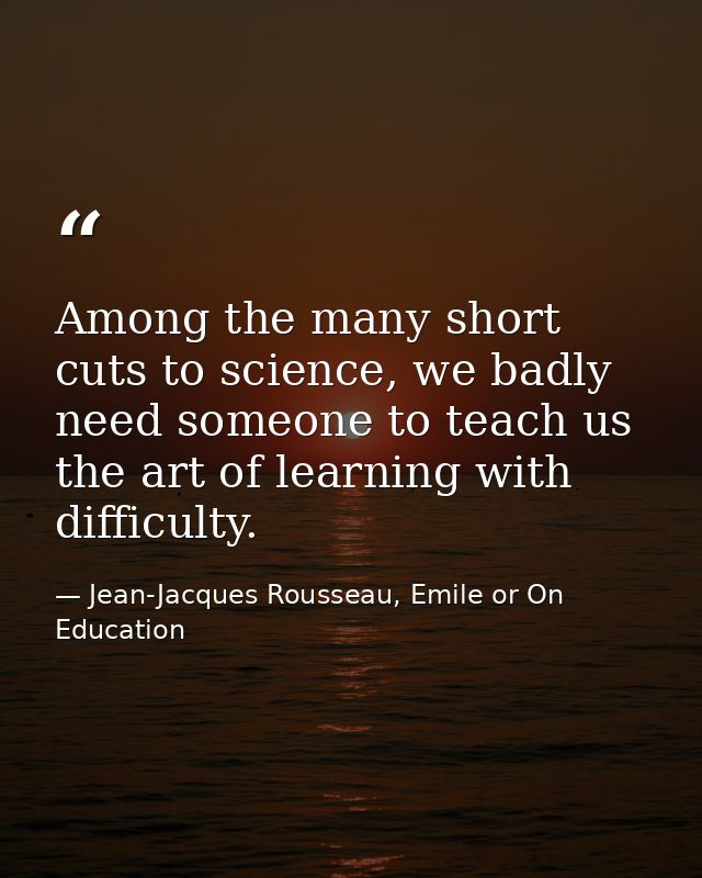 Among the many short cuts to science, we badly need someone to teach us the art of learning with difficulty. — Jean-Jacques Rousseau, Emile or On Education