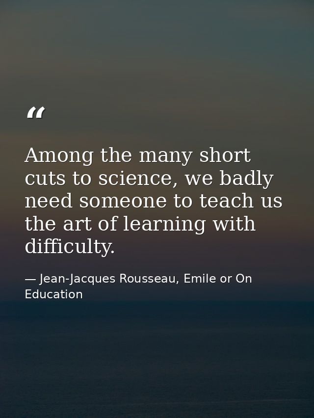 Among the many short cuts to science, we badly need someone to teach us the art of learning with difficulty. — Jean-Jacques Rousseau, Emile or On Education
