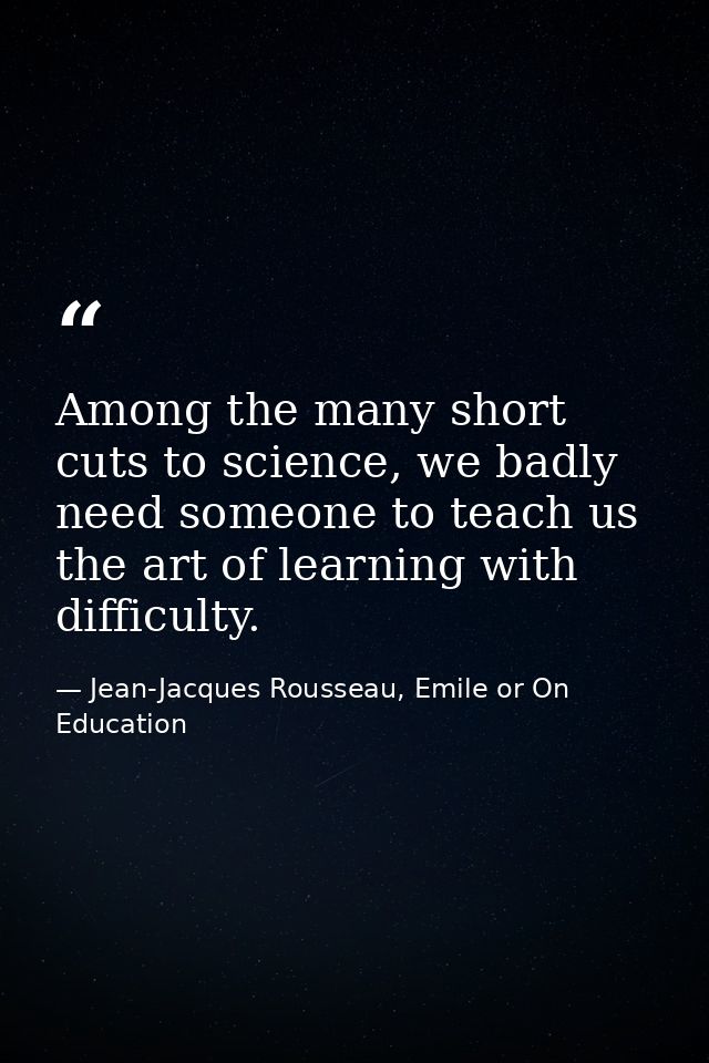 Among the many short cuts to science, we badly need someone to teach us the art of learning with difficulty. — Jean-Jacques Rousseau, Emile or On Education