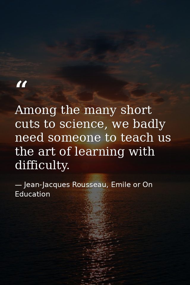 Among the many short cuts to science, we badly need someone to teach us the art of learning with difficulty. — Jean-Jacques Rousseau, Emile or On Education