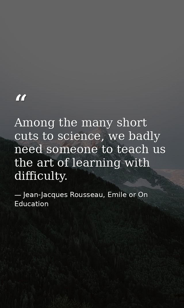 Among the many short cuts to science, we badly need someone to teach us the art of learning with difficulty. — Jean-Jacques Rousseau, Emile or On Education