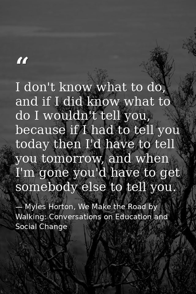 I don't know what to do, and if I did know what to do I wouldn't tell you, because if I had to tell you today then I'd h — Myles Horton, We Make the Road by Walking: Conversations on Education and Social Change