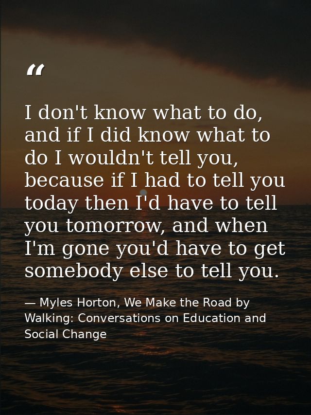 I don't know what to do, and if I did know what to do I wouldn't tell you, because if I had to tell you today then I'd h — Myles Horton, We Make the Road by Walking: Conversations on Education and Social Change