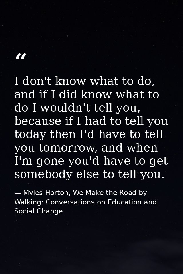 I don't know what to do, and if I did know what to do I wouldn't tell you, because if I had to tell you today then I'd h — Myles Horton, We Make the Road by Walking: Conversations on Education and Social Change