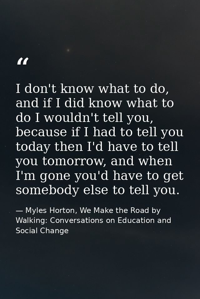 I don't know what to do, and if I did know what to do I wouldn't tell you, because if I had to tell you today then I'd h — Myles Horton, We Make the Road by Walking: Conversations on Education and Social Change