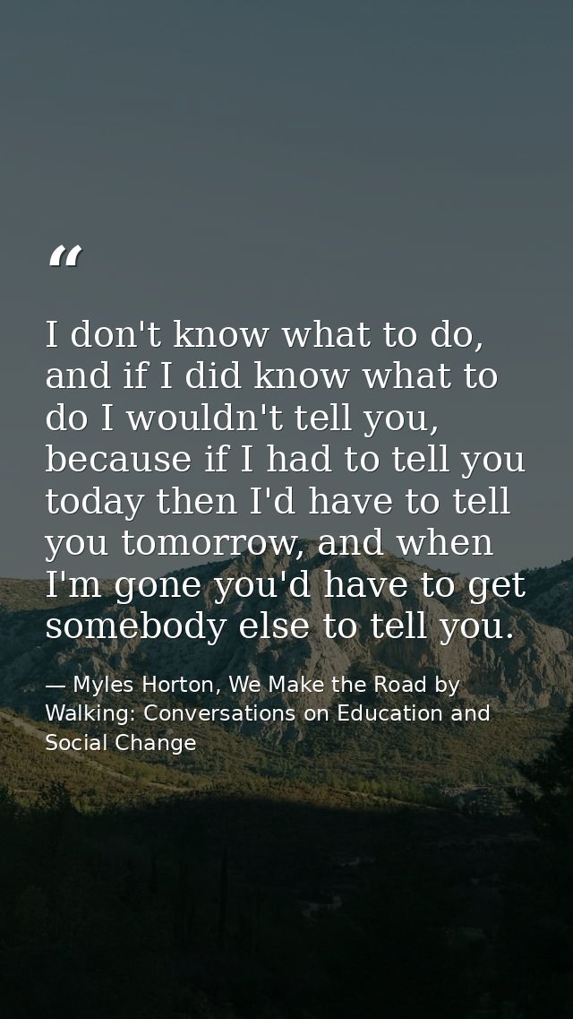 I don't know what to do, and if I did know what to do I wouldn't tell you, because if I had to tell you today then I'd h — Myles Horton, We Make the Road by Walking: Conversations on Education and Social Change