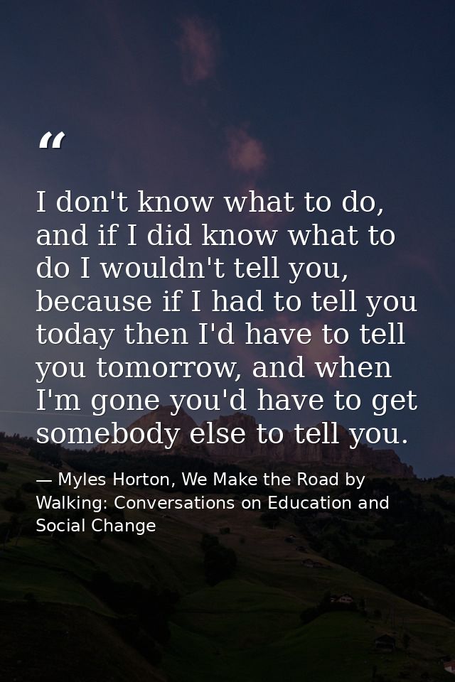 I don't know what to do, and if I did know what to do I wouldn't tell you, because if I had to tell you today then I'd h — Myles Horton, We Make the Road by Walking: Conversations on Education and Social Change