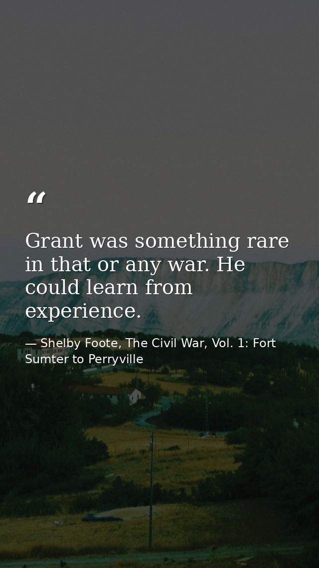 Grant was something rare in that or any war. He could learn from experience. — Shelby Foote, The Civil War, Vol. 1: Fort Sumter to Perryville