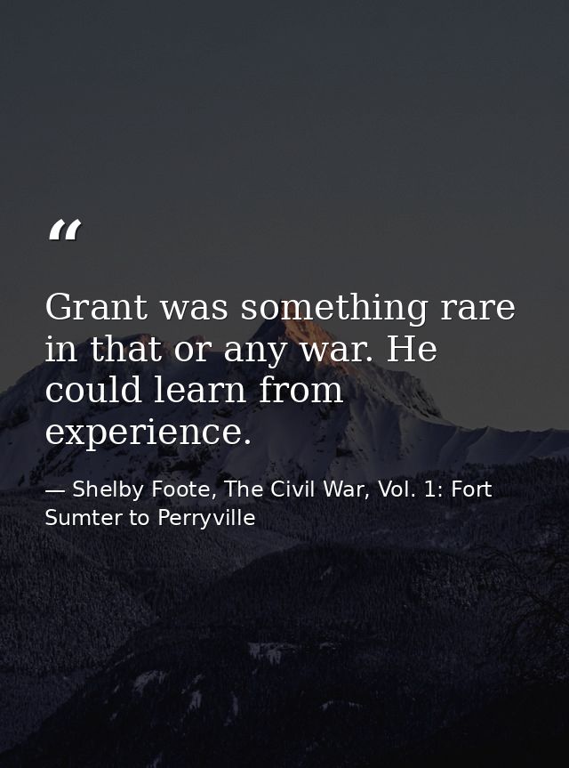 Grant was something rare in that or any war. He could learn from experience. — Shelby Foote, The Civil War, Vol. 1: Fort Sumter to Perryville
