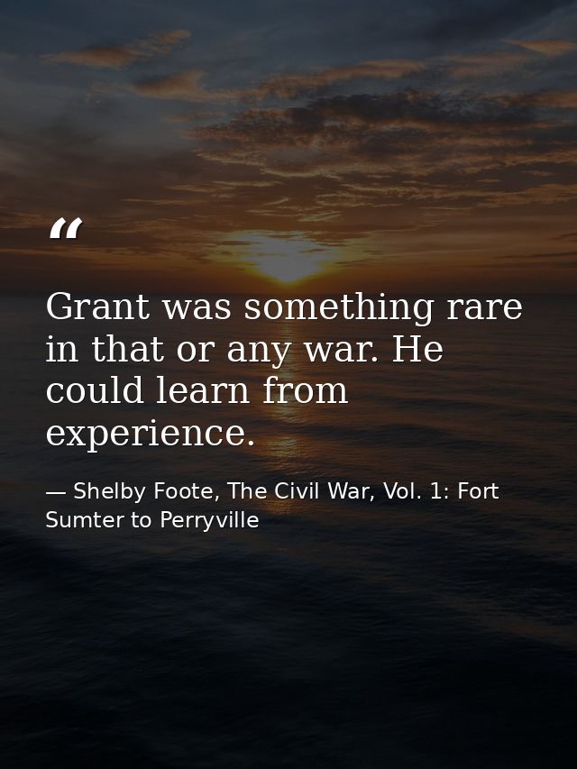 Grant was something rare in that or any war. He could learn from experience. — Shelby Foote, The Civil War, Vol. 1: Fort Sumter to Perryville