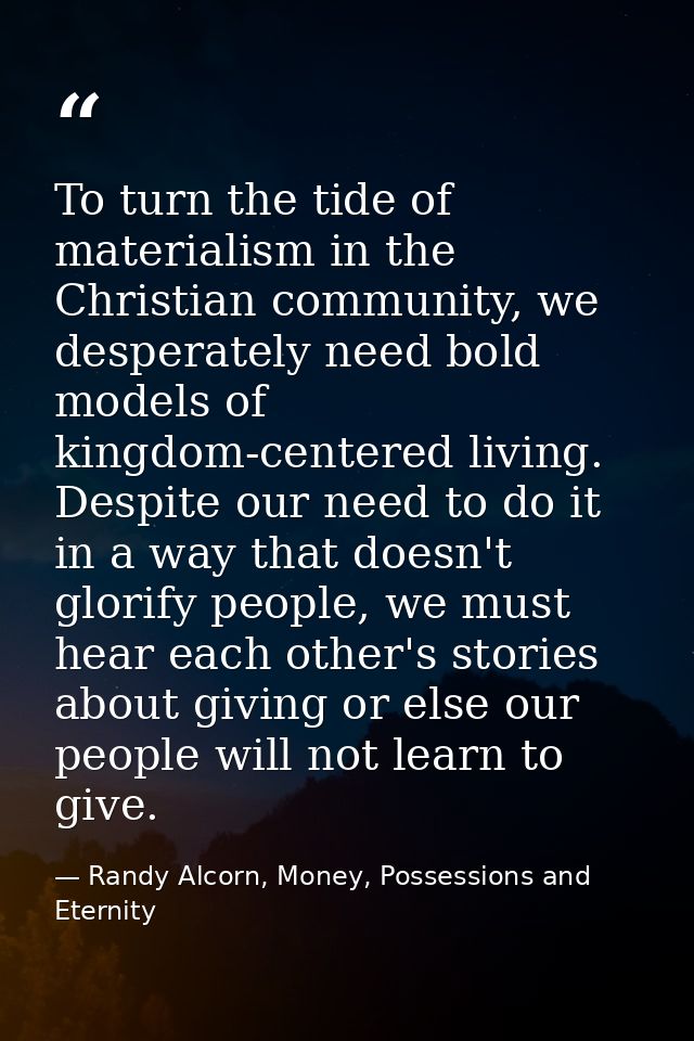 To turn the tide of materialism in the Christian community, we desperately need bold models of kingdom-centered living.  — Randy Alcorn, Money, Possessions and Eternity
