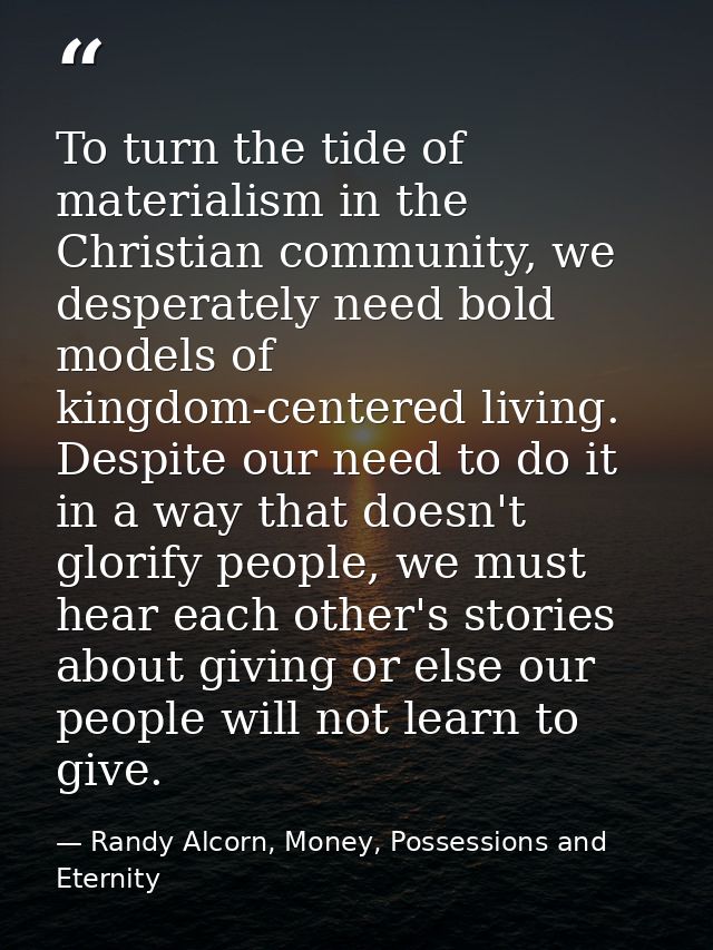 To turn the tide of materialism in the Christian community, we desperately need bold models of kingdom-centered living.  — Randy Alcorn, Money, Possessions and Eternity
