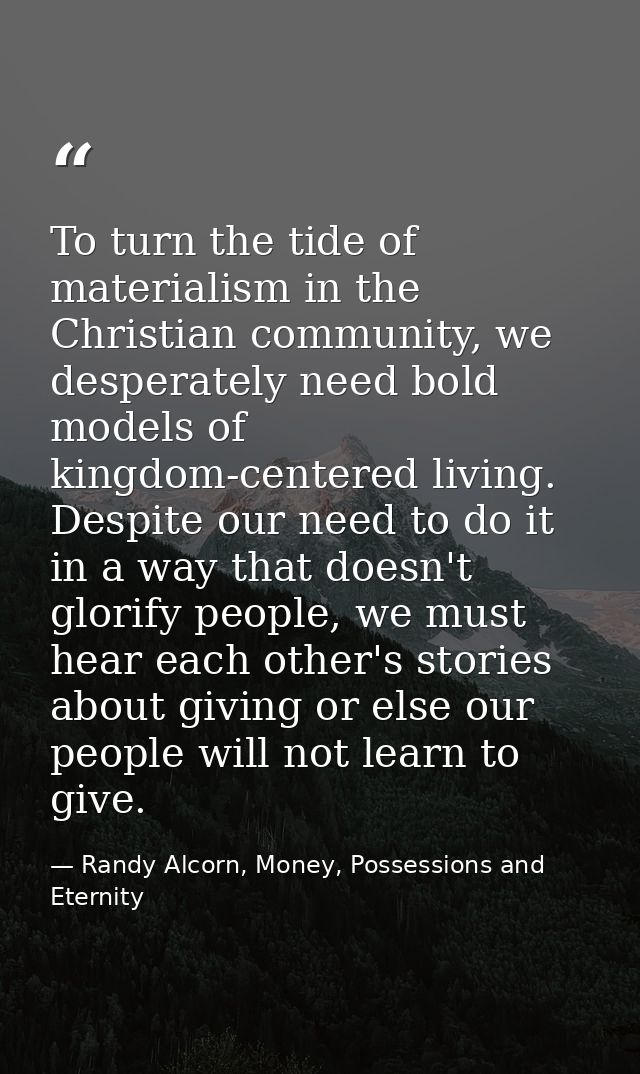 To turn the tide of materialism in the Christian community, we desperately need bold models of kingdom-centered living.  — Randy Alcorn, Money, Possessions and Eternity
