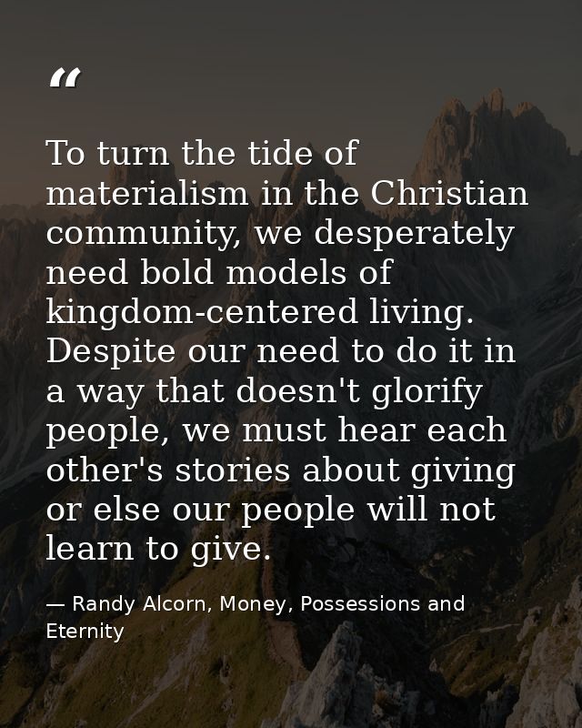 To turn the tide of materialism in the Christian community, we desperately need bold models of kingdom-centered living.  — Randy Alcorn, Money, Possessions and Eternity