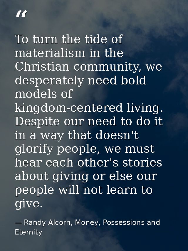 To turn the tide of materialism in the Christian community, we desperately need bold models of kingdom-centered living.  — Randy Alcorn, Money, Possessions and Eternity