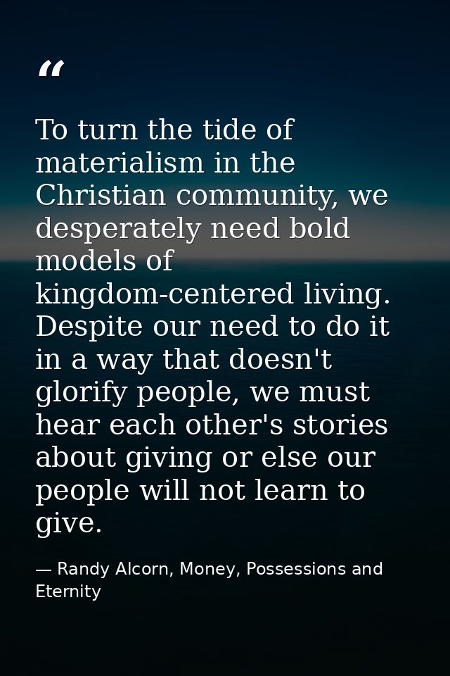 To turn the tide of materialism in the Christian community, we desperately need bold models of kingdom-centered living.  — Randy Alcorn, Money, Possessions and Eternity