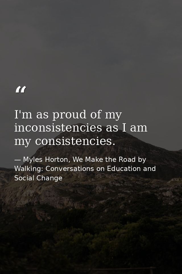 I'm as proud of my inconsistencies as I am my consistencies. — Myles Horton, We Make the Road by Walking: Conversations on Education and Social Change