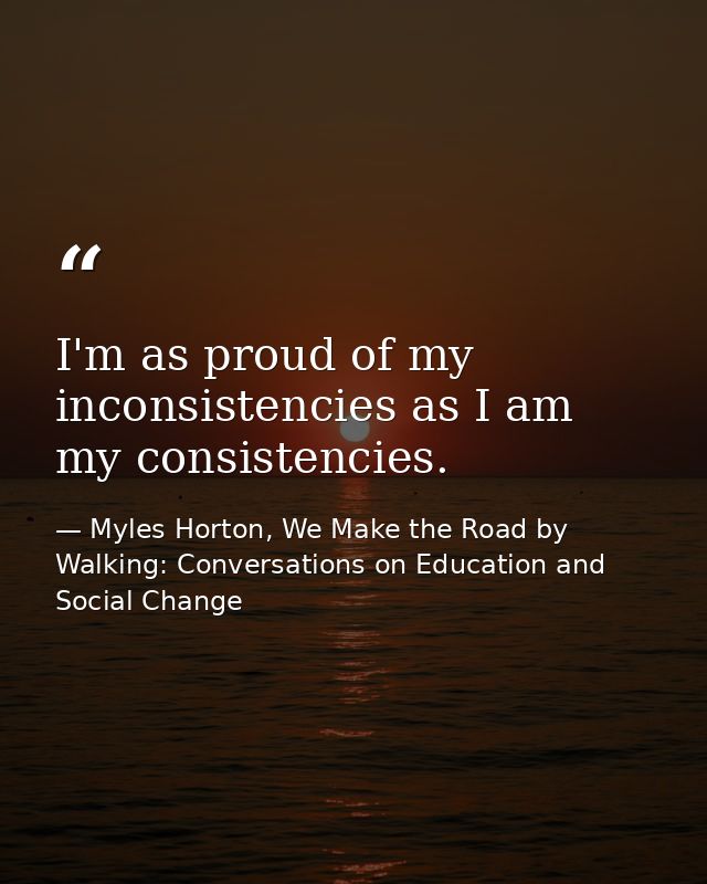 I'm as proud of my inconsistencies as I am my consistencies. — Myles Horton, We Make the Road by Walking: Conversations on Education and Social Change