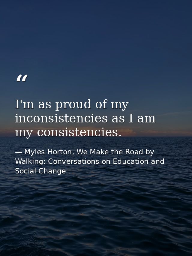 I'm as proud of my inconsistencies as I am my consistencies. — Myles Horton, We Make the Road by Walking: Conversations on Education and Social Change