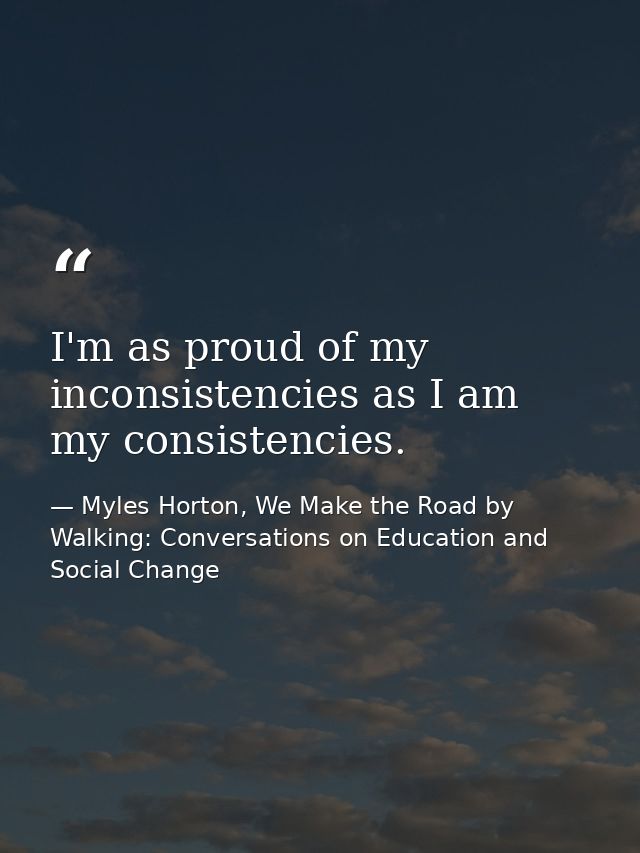 I'm as proud of my inconsistencies as I am my consistencies. — Myles Horton, We Make the Road by Walking: Conversations on Education and Social Change