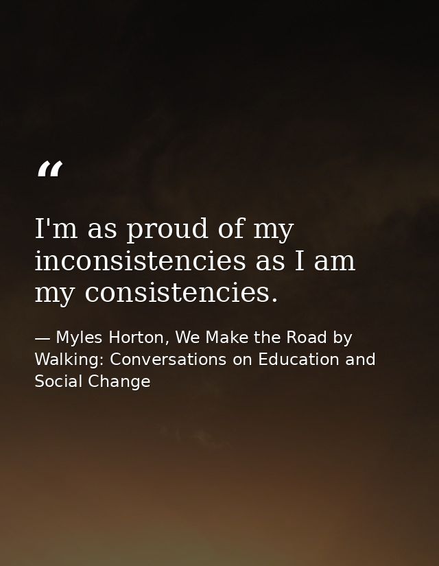 I'm as proud of my inconsistencies as I am my consistencies. — Myles Horton, We Make the Road by Walking: Conversations on Education and Social Change