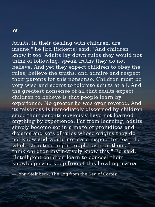 Adults, in their dealing with children, are insane," he [Ed Ricketts] said. "And children know it too. Adults lay down r — John Steinbeck, The Log from the Sea of Cortez