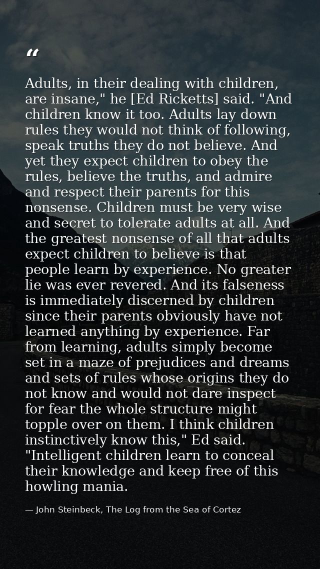 Adults, in their dealing with children, are insane," he [Ed Ricketts] said. "And children know it too. Adults lay down r — John Steinbeck, The Log from the Sea of Cortez