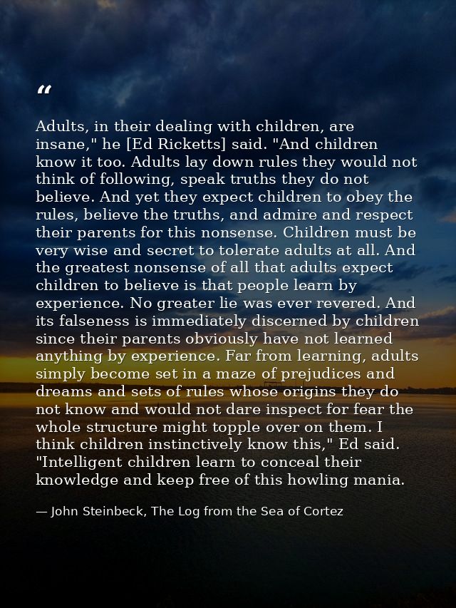 Adults, in their dealing with children, are insane," he [Ed Ricketts] said. "And children know it too. Adults lay down r — John Steinbeck, The Log from the Sea of Cortez
