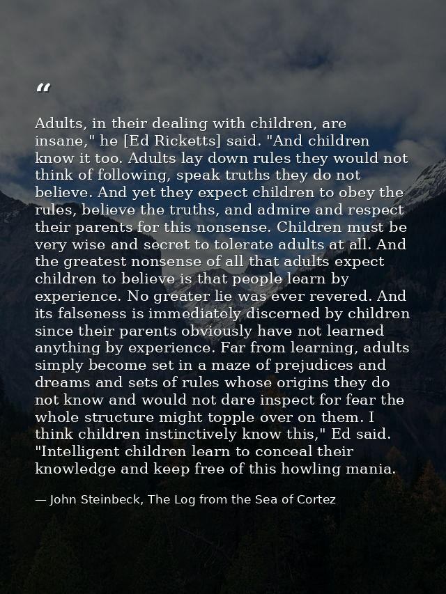 Adults, in their dealing with children, are insane," he [Ed Ricketts] said. "And children know it too. Adults lay down r — John Steinbeck, The Log from the Sea of Cortez