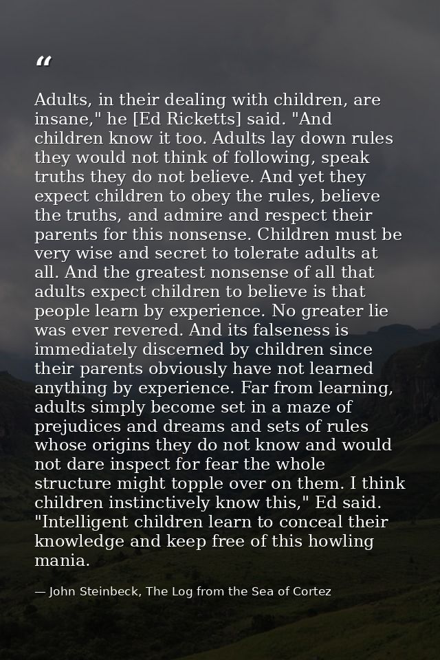 Adults, in their dealing with children, are insane," he [Ed Ricketts] said. "And children know it too. Adults lay down r — John Steinbeck, The Log from the Sea of Cortez