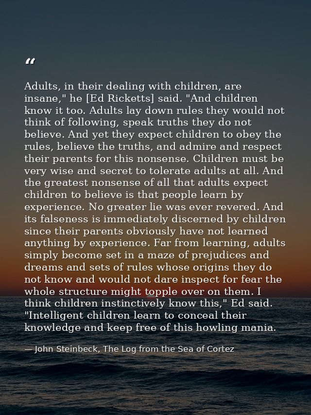 Adults, in their dealing with children, are insane," he [Ed Ricketts] said. "And children know it too. Adults lay down r — John Steinbeck, The Log from the Sea of Cortez