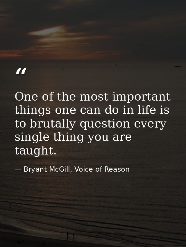 One of the most important things one can do in life is to brutally question every single thing you are taught. — Bryant McGill, Voice of Reason