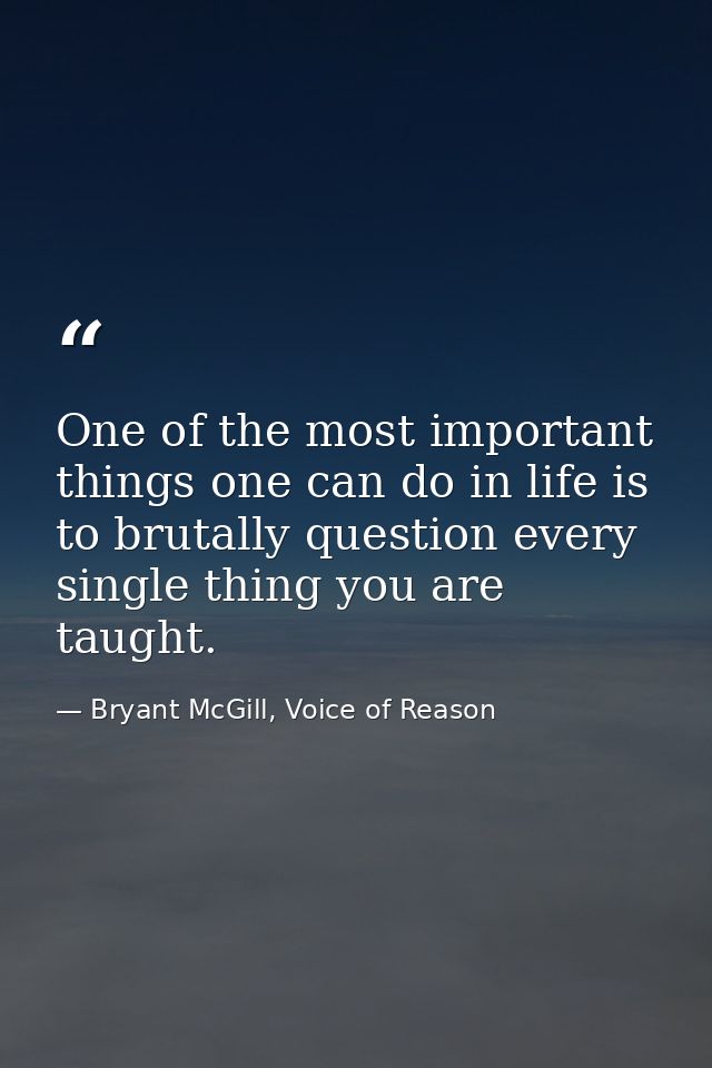 One of the most important things one can do in life is to brutally question every single thing you are taught. — Bryant McGill, Voice of Reason